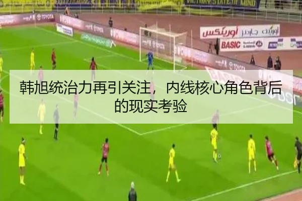 韩旭统治力再引关注，内线核心角色背后的现实考验