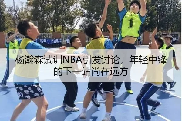 杨瀚森试训NBA引发讨论，年轻中锋的下一站尚在远方